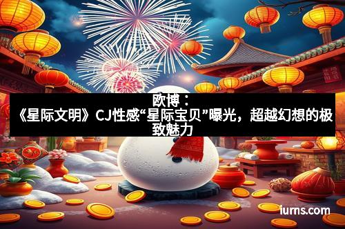 欧博：《星际文明》CJ性感“星际宝贝”曝光，超越幻想的极致魅力
